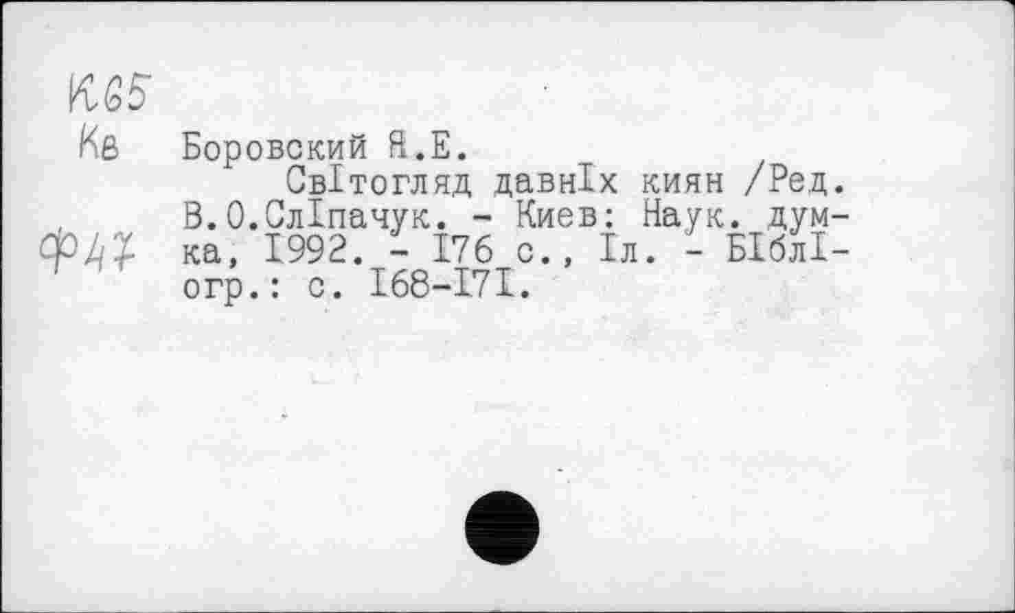 ﻿Боровский Я.Е.
Світогляд давніх киян /Род В.О.СлІпачук. - Киев: Наук, дум ка, 1992. - 176 о., Іл. - БІблІ огр.: о. І68-І7І.